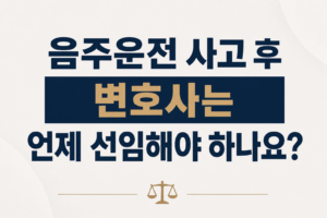 음주운전 사고 후 변호사는 언제 선임해야 하나요?