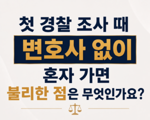 첫 경찰 조사 때 변호사 없이 혼자 가면 불리한 점은 무엇인가요?