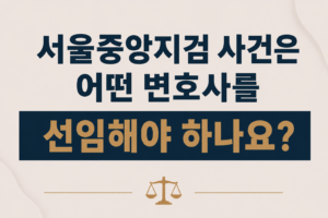 서울중앙지검 사건은 어떤 변호사를 선임해야 하나요?